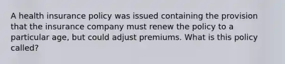 A health insurance policy was issued containing the provision that the insurance company must renew the policy to a particular age, but could adjust premiums. What is this policy called?