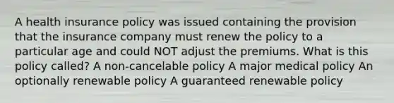 A health insurance policy was issued containing the provision that the insurance company must renew the policy to a particular age and could NOT adjust the premiums. What is this policy called? A non-cancelable policy A major medical policy An optionally renewable policy A guaranteed renewable policy