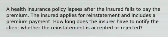 A health insurance policy lapses after the insured fails to pay the premium. The insured applies for reinstatement and includes a premium payment. How long does the insurer have to notify the client whether the reinstatement is accepted or rejected?