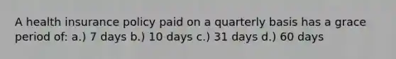 A health insurance policy paid on a quarterly basis has a grace period of: a.) 7 days b.) 10 days c.) 31 days d.) 60 days