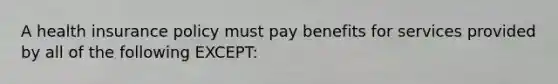 A health insurance policy must pay benefits for services provided by all of the following EXCEPT: