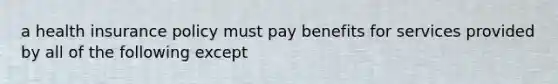 a health insurance policy must pay benefits for services provided by all of the following except