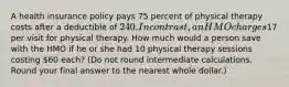 A health insurance policy pays 75 percent of physical therapy costs after a deductible of 240. In contrast, an HMO charges17 per visit for physical therapy. How much would a person save with the HMO if he or she had 10 physical therapy sessions costing 60 each? (Do not round intermediate calculations. Round your final answer to the nearest whole dollar.)