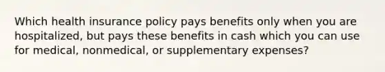 Which health insurance policy pays benefits only when you are hospitalized, but pays these benefits in cash which you can use for medical, nonmedical, or supplementary expenses?