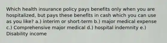 Which health insurance policy pays benefits only when you are hospitalized, but pays these benefits in cash which you can use as you like? a.) interim or short-term b.) major medical expense c.) Comprehensive major medical d.) hospital indemnity e.) Disability income