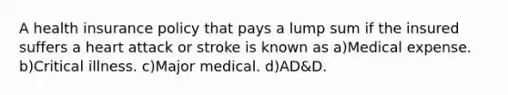 A health insurance policy that pays a lump sum if the insured suffers a heart attack or stroke is known as a)Medical expense. b)Critical illness. c)Major medical. d)AD&D.