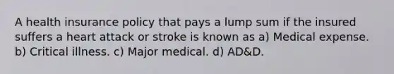 A health insurance policy that pays a lump sum if the insured suffers a heart attack or stroke is known as a) Medical expense. b) Critical illness. c) Major medical. d) AD&D.