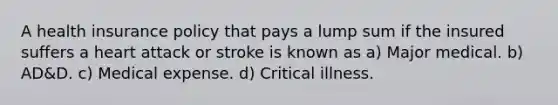 A health insurance policy that pays a lump sum if the insured suffers a heart attack or stroke is known as a) Major medical. b) AD&D. c) Medical expense. d) Critical illness.