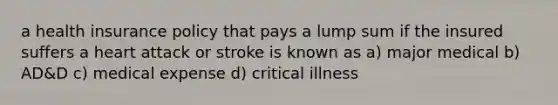 a health insurance policy that pays a lump sum if the insured suffers a heart attack or stroke is known as a) major medical b) AD&D c) medical expense d) critical illness