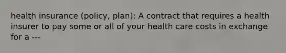 health insurance (policy, plan): A contract that requires a health insurer to pay some or all of your health care costs in exchange for a ---