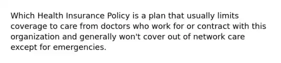 Which Health Insurance Policy is a plan that usually limits coverage to care from doctors who work for or contract with this organization and generally won't cover out of network care except for emergencies.