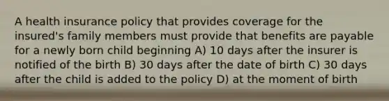 A health insurance policy that provides coverage for the insured's family members must provide that benefits are payable for a newly born child beginning A) 10 days after the insurer is notified of the birth B) 30 days after the date of birth C) 30 days after the child is added to the policy D) at the moment of birth