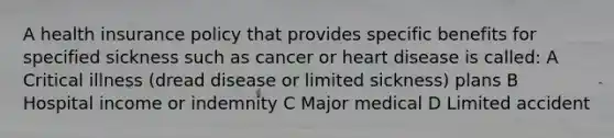 A health insurance policy that provides specific benefits for specified sickness such as cancer or heart disease is called: A Critical illness (dread disease or limited sickness) plans B Hospital income or indemnity C Major medical D Limited accident