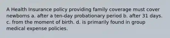 A Health Insurance policy providing family coverage must cover newborns a. after a ten-day probationary period b. after 31 days. c. from the moment of birth. d. is primarily found in group medical expense policies.