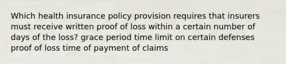 Which health insurance policy provision requires that insurers must receive written proof of loss within a certain number of days of the loss? grace period time limit on certain defenses proof of loss time of payment of claims