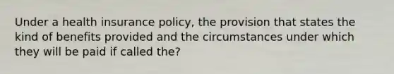 Under a health insurance policy, the provision that states the kind of benefits provided and the circumstances under which they will be paid if called the?