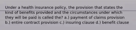 Under a health insurance policy, the provision that states the kind of benefits provided and the circumstances under which they will be paid is called the? a.) payment of claims provision b.) entire contract provision c.) insuring clause d.) benefit clause