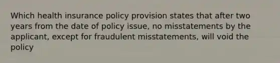 Which health insurance policy provision states that after two years from the date of policy issue, no misstatements by the applicant, except for fraudulent misstatements, will void the policy