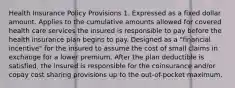 Health Insurance Policy Provisions 1. Expressed as a fixed dollar amount. Applies to the cumulative amounts allowed for covered health care services the insured is responsible to pay before the health insurance plan begins to pay. Designed as a "financial incentive" for the insured to assume the cost of small claims in exchange for a lower premium. After the plan deductible is satisfied, the insured is responsible for the coinsurance and/or copay cost sharing provisions up to the out-of-pocket maximum.