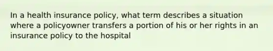 In a health insurance policy, what term describes a situation where a policyowner transfers a portion of his or her rights in an insurance policy to the hospital