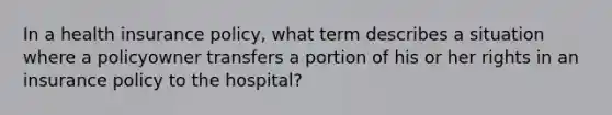 In a health insurance policy, what term describes a situation where a policyowner transfers a portion of his or her rights in an insurance policy to the hospital?