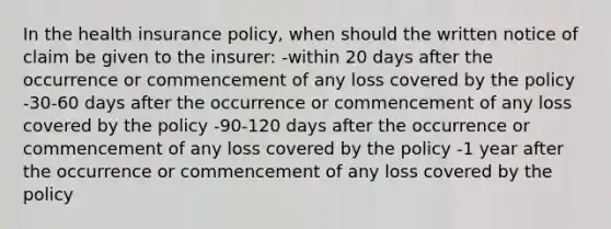 In the health insurance policy, when should the written notice of claim be given to the insurer: -within 20 days after the occurrence or commencement of any loss covered by the policy -30-60 days after the occurrence or commencement of any loss covered by the policy -90-120 days after the occurrence or commencement of any loss covered by the policy -1 year after the occurrence or commencement of any loss covered by the policy