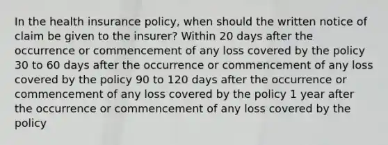 In the health insurance policy, when should the written notice of claim be given to the insurer? Within 20 days after the occurrence or commencement of any loss covered by the policy 30 to 60 days after the occurrence or commencement of any loss covered by the policy 90 to 120 days after the occurrence or commencement of any loss covered by the policy 1 year after the occurrence or commencement of any loss covered by the policy