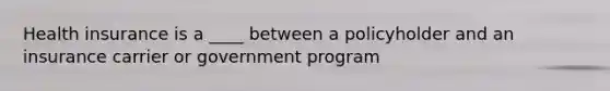 Health insurance is a ____ between a policyholder and an insurance carrier or government program