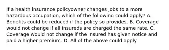 If a health insurance policyowner changes jobs to a more hazardous occupation, which of the following could apply? A. Benefits could be reduced if the policy so provides. B. Coverage would not change if all insureds are charged the same rate. C. Coverage would not change if the insured has given notice and paid a higher premium. D. All of the above could apply