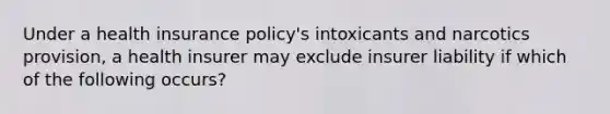 Under a health insurance policy's intoxicants and narcotics provision, a health insurer may exclude insurer liability if which of the following occurs?