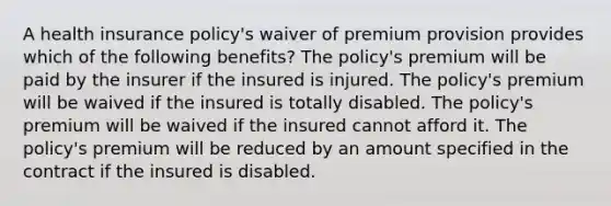 A health insurance policy's waiver of premium provision provides which of the following benefits? The policy's premium will be paid by the insurer if the insured is injured. The policy's premium will be waived if the insured is totally disabled. The policy's premium will be waived if the insured cannot afford it. The policy's premium will be reduced by an amount specified in the contract if the insured is disabled.