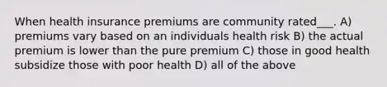 When health insurance premiums are community rated___. A) premiums vary based on an individuals health risk B) the actual premium is lower than the pure premium C) those in good health subsidize those with poor health D) all of the above