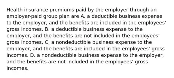 Health insurance premiums paid by the employer through an employer-paid group plan are A. a deductible business expense to the employer, and the benefits are included in the employees' gross incomes. B. a deductible business expense to the employer, and the benefits are not included in the employees' gross incomes. C. a nondeductible business expense to the employer, and the benefits are included in the employees' gross incomes. D. a nondeductible business expense to the employer, and the benefits are not included in the employees' gross incomes.