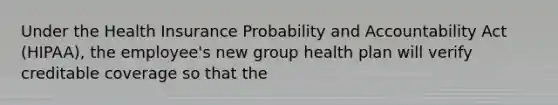 Under the Health Insurance Probability and Accountability Act (HIPAA), the employee's new group health plan will verify creditable coverage so that the