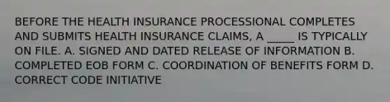 BEFORE THE HEALTH INSURANCE PROCESSIONAL COMPLETES AND SUBMITS HEALTH INSURANCE CLAIMS, A _____ IS TYPICALLY ON FILE. A. SIGNED AND DATED RELEASE OF INFORMATION B. COMPLETED EOB FORM C. COORDINATION OF BENEFITS FORM D. CORRECT CODE INITIATIVE