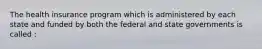 The health insurance program which is administered by each state and funded by both the federal and state governments is called :