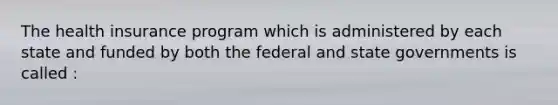 The health insurance program which is administered by each state and funded by both the federal and state governments is called :