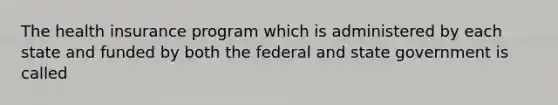 The health insurance program which is administered by each state and funded by both the federal and state government is called