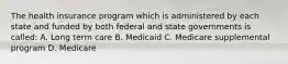 The health insurance program which is administered by each state and funded by both federal and state governments is called: A. Long term care B. Medicaid C. Medicare supplemental program D. Medicare