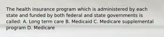 The health insurance program which is administered by each state and funded by both federal and state governments is called: A. Long term care B. Medicaid C. Medicare supplemental program D. Medicare