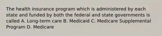 The health insurance program which is administered by each state and funded by both the federal and state governments is called A. Long-term care B. Medicaid C. Medicare Supplemental Program D. Medicare