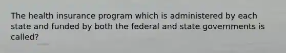 The health insurance program which is administered by each state and funded by both the federal and state governments is called?