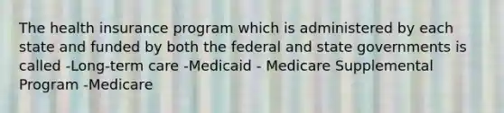 The health insurance program which is administered by each state and funded by both the federal and state governments is called -Long-term care -Medicaid - Medicare Supplemental Program -Medicare