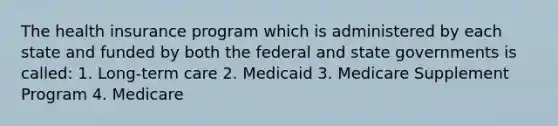 The health insurance program which is administered by each state and funded by both the federal and state governments is called: 1. Long-term care 2. Medicaid 3. Medicare Supplement Program 4. Medicare