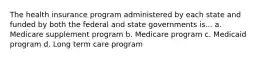 The health insurance program administered by each state and funded by both the federal and state governments is... a. Medicare supplement program b. Medicare program c. Medicaid program d. Long term care program