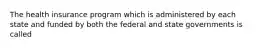 The health insurance program which is administered by each state and funded by both the federal and state governments is called