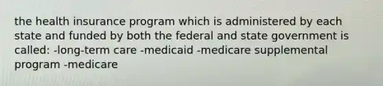 the health insurance program which is administered by each state and funded by both the federal and state government is called: -long-term care -medicaid -medicare supplemental program -medicare