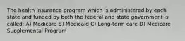 The health insurance program which is administered by each state and funded by both the federal and state government is called: A) Medicare B) Medicaid C) Long-term care D) Medicare Supplemental Program