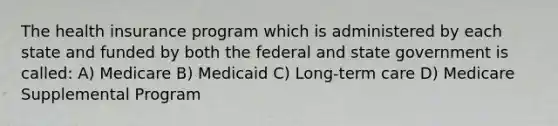 The health insurance program which is administered by each state and funded by both the federal and state government is called: A) Medicare B) Medicaid C) Long-term care D) Medicare Supplemental Program