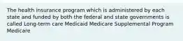 The health insurance program which is administered by each state and funded by both the federal and state governments is called Long-term care Medicaid Medicare Supplemental Program Medicare